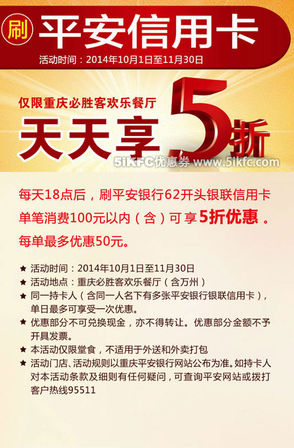 必胜客优惠促销：重庆必胜客2014年10月11月指定时段刷62开头平安信用卡消费100元以内享5折优惠 有效期至：2014年11月30日 www.5ikfc.com