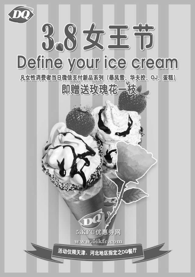 DQ优惠券:DQ冰淇淋3月8日女性微信支付新品系列赠送玫瑰花一枝 有效期2016年3月08日-2016年3月08日 使用范围:DQ冰淇淋天津、河北地区指定餐厅