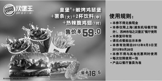 汉堡王优惠券:上海汉堡王优惠券:2012年9月皇堡+嫩烤鸡腿堡+薯条（大）+2杯饮料（中）+热辣脆鸡翅1对售价59元，省16.5元 有效期2012年9月03日-2012年9月29日 使用范围:上海、苏州市场汉堡王餐厅（上海浦东机场餐厅除外）
