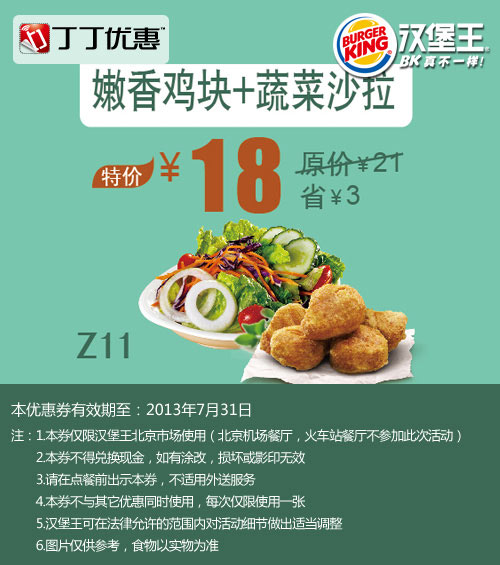 汉堡王优惠券:北京汉堡王优惠券：嫩香鸡块+蔬菜沙拉2013年7月特价18元，省3元起 有效期2013年7月01日-2013年7月31日 使用范围:北京汉堡王餐厅（机场、火车站餐厅除外）