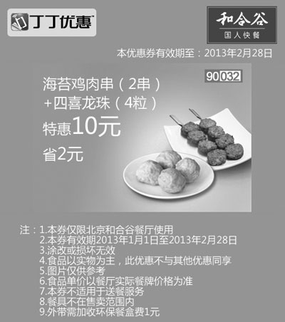 和合谷优惠券:和合谷优惠券[北京和合谷]：海苔鸡肉串2串+四喜龙珠4粒2013年2月特惠价10元，省2元 有效期2013年1月01日-2013年2月28日 使用范围:北京和合谷餐厅