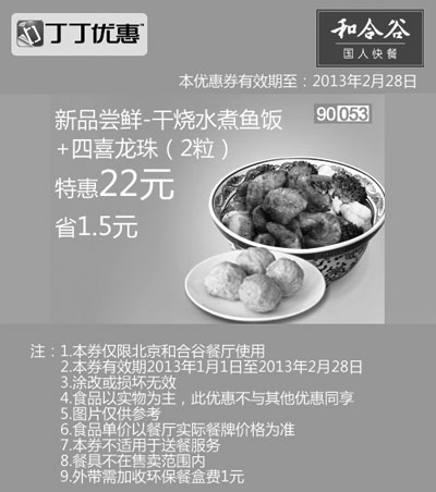 和合谷优惠券:和合谷优惠券[北京和合谷]：干烧水煮鱼饭+四喜龙珠2粒2013年2月特惠价22元，省1.5元 有效期2013年1月01日-2013年2月28日 使用范围:北京和合谷餐厅