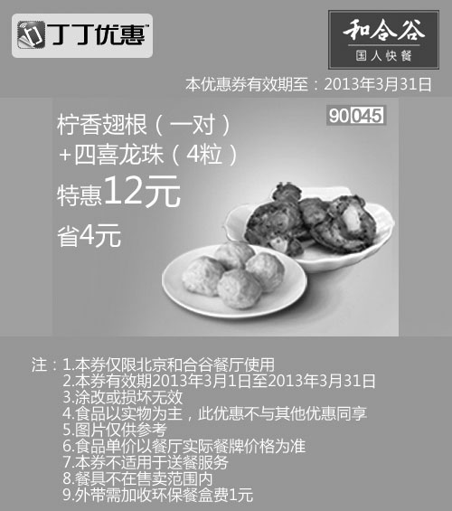 和合谷优惠券:北京和合谷优惠券:柠香翅根1对+四喜龙珠4粒2013年3月凭券省4元 有效期2013年3月01日-2013年3月31日 使用范围:北京和合谷餐厅