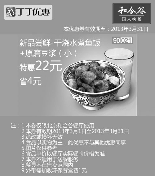 和合谷优惠券:北京和合谷优惠券:干烧水煮鱼饭+小杯原磨豆浆2013年3月凭券省4元 有效期2013年3月01日-2013年3月31日 使用范围:北京和合谷餐厅