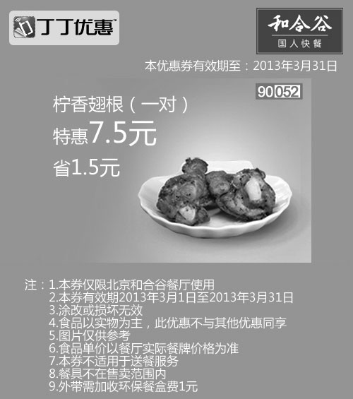 和合谷优惠券:北京和合谷优惠券:柠香翅根1对2013年3月凭券省1.5元 有效期2013年3月01日-2013年3月31日 使用范围:北京和合谷餐厅