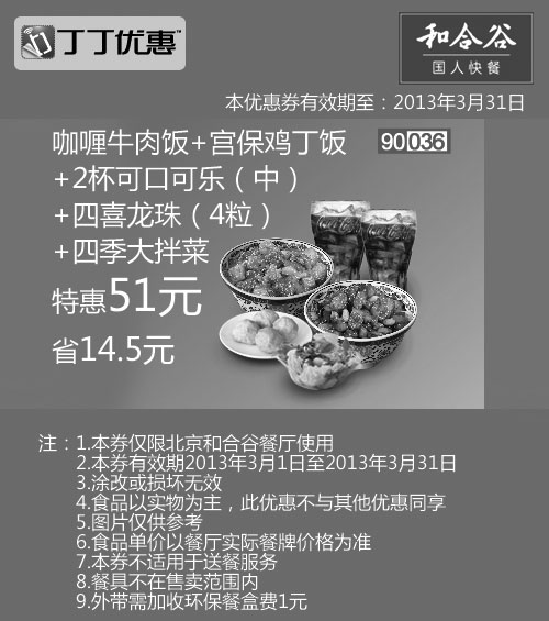 和合谷优惠券:北京和合谷优惠券:咖喱牛肉饭+宫保鸡丁饭+2杯可乐+四喜龙珠+四季大拌菜2013年3月凭券省14.5元 有效期2013年3月01日-2013年3月31日 使用范围:北京和合谷餐厅