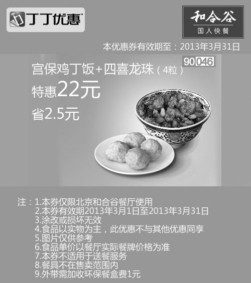 和合谷优惠券:北京和合谷优惠券:宫保鸡丁饭+4粒四喜龙珠2013年3月特惠价22元，省2.5元 有效期2013年3月01日-2013年3月31日 使用范围:北京和合谷餐厅