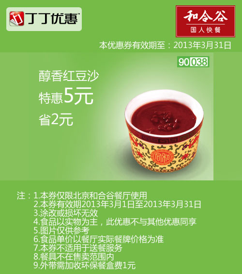 和合谷优惠券:北京和合谷优惠券:醇香红豆沙2013年3月凭券省2元 有效期2013年3月01日-2013年3月31日 使用范围:北京和合谷餐厅