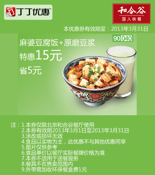 和合谷优惠券:北京和合谷优惠券:麻婆豆腐饭+原磨豆浆2013年3月凭券省5元 有效期2013年3月01日-2013年3月31日 使用范围:北京和合谷餐厅