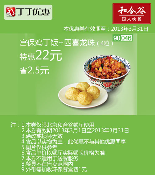 和合谷优惠券:北京和合谷优惠券:宫保鸡丁饭+4粒四喜龙珠2013年3月特惠价22元，省2.5元 有效期2013年3月01日-2013年3月31日 使用范围:北京和合谷餐厅