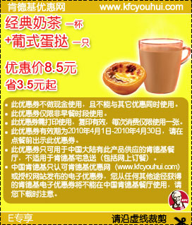 4月KFC网友专享经典奶茶1杯+葡式蛋挞1只优惠价8.5元省3.5元起 有效期至：2010年4月30日 www.5ikfc.com