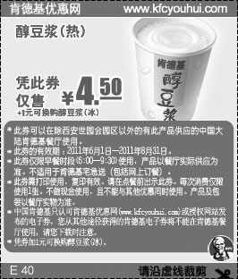 肯德基优惠券:肯德基早餐醇豆浆2011年6月7月8月凭优惠券仅售4.5元(+1元可换冰豆浆) 有效期2011年6月01日-2011年8月31日 使用范围:中国大陆KFC餐厅(西安世园会园区除外)