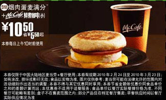 麦当劳优惠券:S18麦当劳烟肉蛋麦满分+鲜煮小咖啡优惠价10.5元 有效期2010年2月24日-2010年3月23日 使用范围:麦当劳中国大陆餐厅(上午10时前)