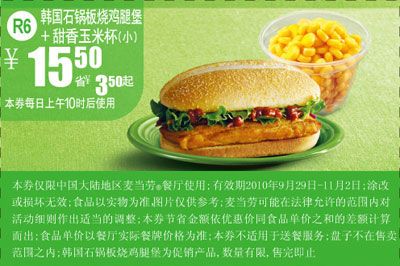 麦当劳优惠券:R6麦当劳韩国石锅板烧鸡腿堡+甜香玉米杯(小)2010年10月11月凭券省3.5元 有效期2010年9月29日-2010年11月02日 使用范围:中国大陆地区麦当劳餐厅