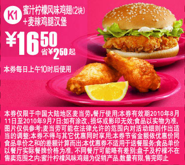 麦当劳优惠券:K1:10年8月9月麦当劳麦辣鸡腿堡+蜜汁柠檬风味鸡翅2块凭优惠券省2.5元起 有效期2010年8月11日-2010年9月07日 使用范围:中国大陆麦当劳餐厅