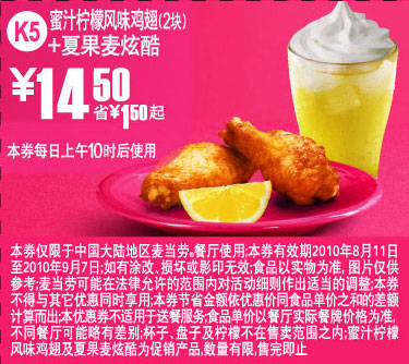 K5麦当劳夏果麦炫酷+2块蜜汁柠檬鸡翅10年8月9月凭券省1.5元起 有效期至：2010年9月7日 www.5ikfc.com