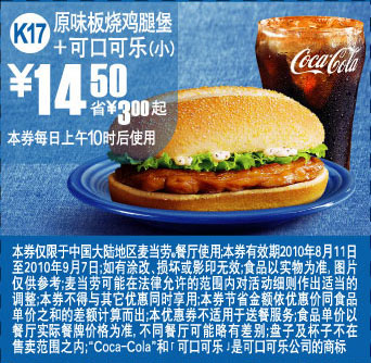 麦当劳优惠券:K17:麦当劳可乐+原味板烧鸡腿堡凭优惠券10年8月9月省3元起 有效期2010年8月11日-2010年9月07日 使用范围:中国大陆麦当劳餐厅