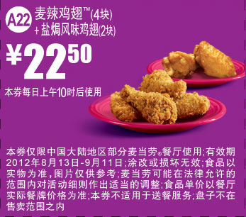 优惠券图片:麦当劳优惠券A22：麦辣鸡翅4块+盐焗风味鸡翅2块2012年8月9月凭券优惠价22.5元 有效期2012年08月13日-2012年09月11日