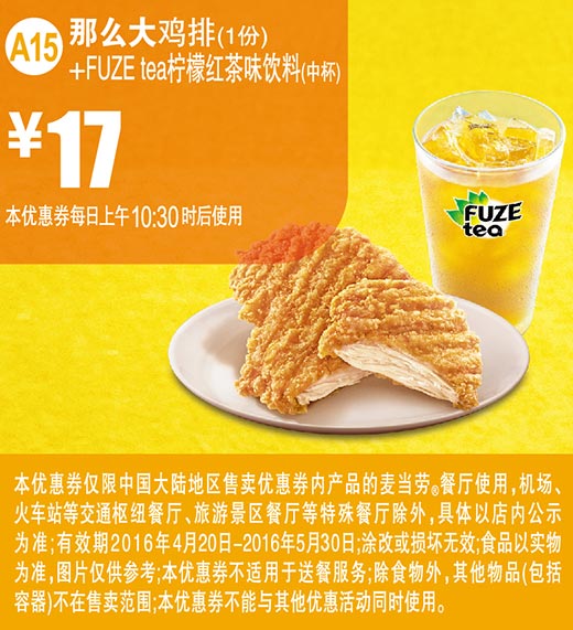 A15 那么大鸡排1份+FUZE tea柠檬红茶味饮料中杯 2016年4月5月凭此麦当劳优惠券17元 有效期至：2016年5月30日 www.5ikfc.com