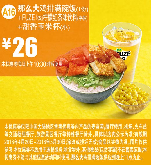 A16 那么大鸡排满碗饭1份+FUZE tea柠檬红茶味饮料中杯+甜香玉米杯(小) 2016年4月5月优惠价26元 有效期至：2016年5月30日 www.5ikfc.com