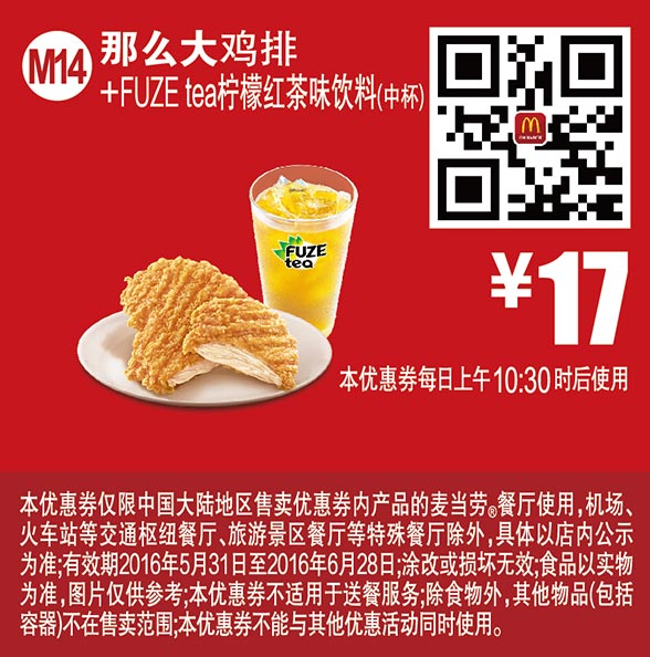 麦当劳优惠券:M14 那么大鸡排+FUZE tea柠檬红茶饮料中杯 2016年6月凭此麦当劳优惠券17元 有效期2016年5月31日-2016年6月28日 使用范围:麦当劳中国大陆地区餐厅