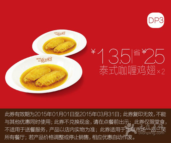 一品三笑优惠券:一品三笑优惠券:DP3 泰式咖喱鸡翅2份 优惠价13.5元，省2.5元 有效期2015年1月01日-2015年3月31日 使用范围:北京一品三笑餐厅