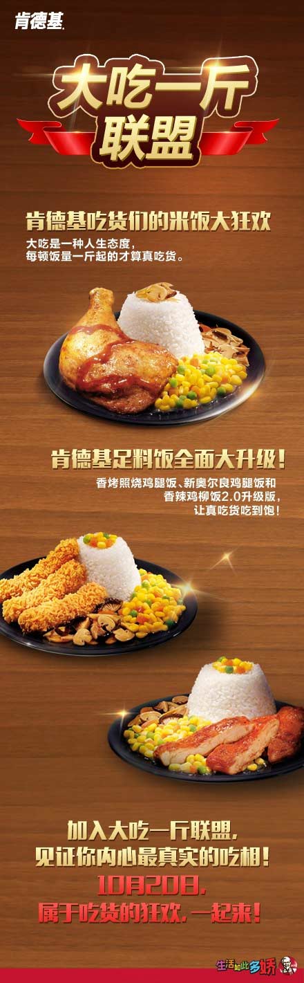 肯德基三款足料饭活动活动主题:肯德基“大吃一斤”联盟 参与方式:活动期间,登陆微信并访问活动页面,点击【求吃相】参与活动生成自己的一斤联盟头像并成功邀请两位及以上好友加入联盟,即获得抽奖机会,有机会赢取iphone等联盟好礼。 注:1、活动期间每位用户最多可邀请4位好友加入联盟。 2、同一奖项同一微信用户不可重复获奖。同一手机号码、同一ID、同一寄送地址,均视为同一用户。 奖项设置: 参与大吃一斤联盟活动,获得吃相,并将其保存到手机。进店出示即可以指定优惠价格享用香烤照烧鸡腿饭、新奥尔良烤鸡腿饭、香辣鸡柳 肯德基三款足料饭活动活动主题:肯德基“大吃一斤”联盟 参与方式:活动期间,登陆微信并访问活动页面,点击【求吃相】参与活动生成自己的一斤联盟头像并成功邀请两位及以上好友加入联盟,即获得抽奖机会,有机会赢取iphone等联盟好礼。 注:1、活动期间每位用户最多可邀请4位好友加入联盟。 2、同一奖项同一微信用户不可重复获奖。同一手机号码、同一ID、同一寄送地址,均视为同一用户。 奖项设置: 参与大吃一斤联盟活动,获得吃相,并将其保存到手机。进店出示即可以指定优惠价格享用香烤照烧鸡腿饭、新奥尔良烤鸡腿饭、香辣鸡柳
